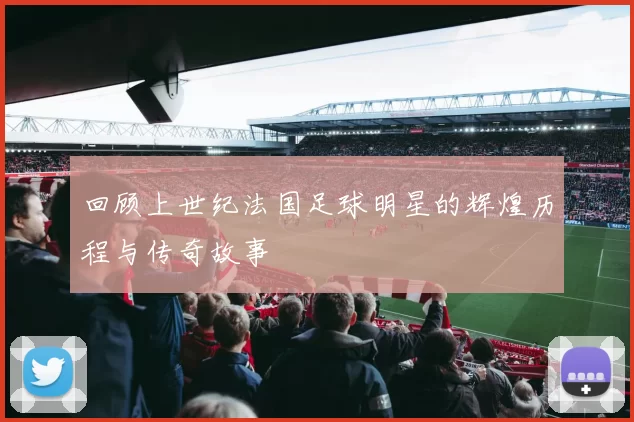 回顾上世纪法国足球明星的辉煌历程与传奇故事