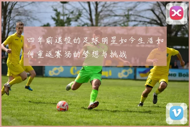四年前退役的足球明星如今生活如何重返赛场的梦想与挑战