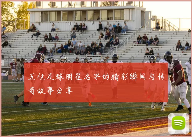 五位足球明星名字的精彩瞬间与传奇故事分享