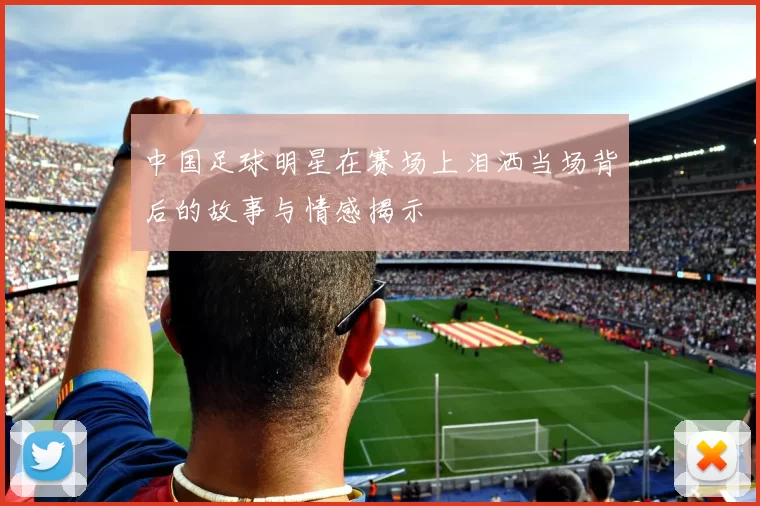 中国足球明星在赛场上泪洒当场背后的故事与情感揭示
