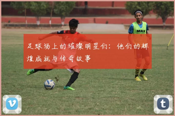 足球场上的璀璨明星们：他们的辉煌成就与传奇故事