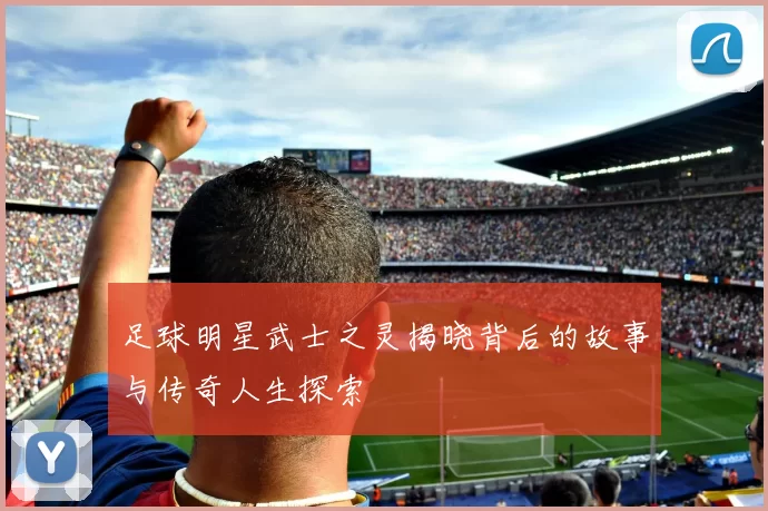 足球明星武士之灵揭晓背后的故事与传奇人生探索