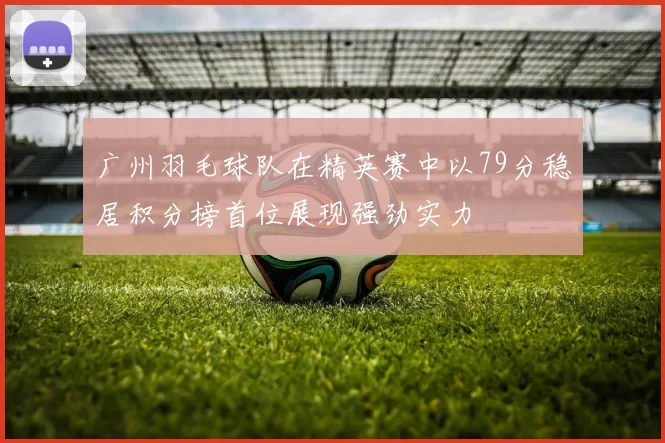 广州羽毛球队在精英赛中以79分稳居积分榜首位展现强劲实力