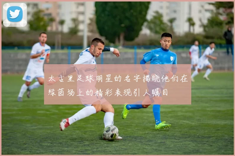 太古里足球明星的名字揭晓他们在绿茵场上的精彩表现引人瞩目