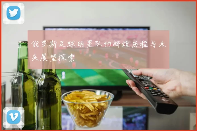 俄罗斯足球明星队的辉煌历程与未来展望探索