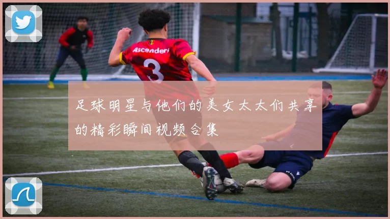 足球明星与他们的美女太太们共享的精彩瞬间视频合集