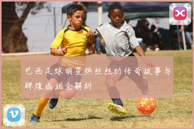 巴西足球明星热丝丝的传奇故事与辉煌成就全解析