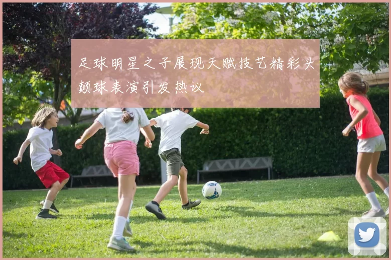 足球明星之子展现天赋技艺精彩头颠球表演引发热议