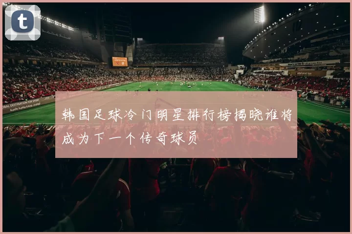 韩国足球冷门明星排行榜揭晓谁将成为下一个传奇球员