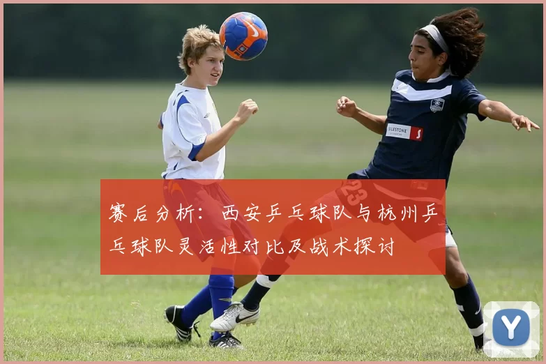 赛后分析：西安乒乓球队与杭州乒乓球队灵活性对比及战术探讨