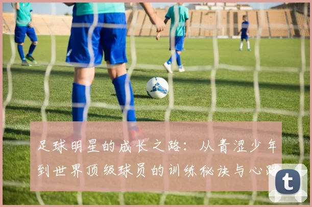 足球明星的成长之路：从青涩少年到世界顶级球员的训练秘诀与心路历程