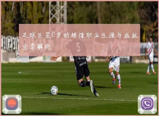 足球巨星C罗的辉煌职业生涯与成就全景解析