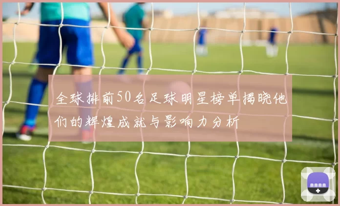 全球排前50名足球明星榜单揭晓他们的辉煌成就与影响力分析