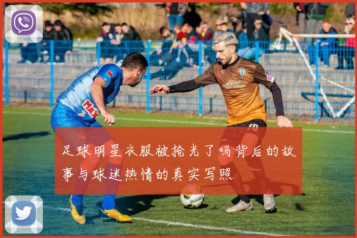 足球明星衣服被抢光了吗背后的故事与球迷热情的真实写照