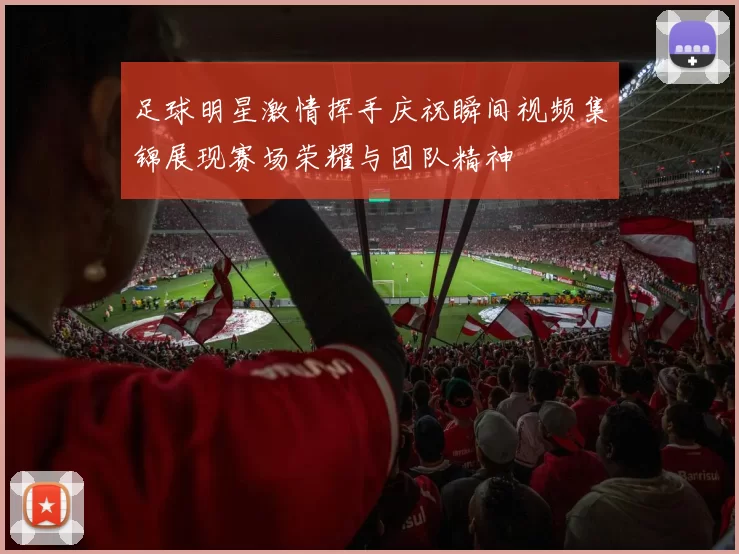 足球明星激情挥手庆祝瞬间视频集锦展现赛场荣耀与团队精神