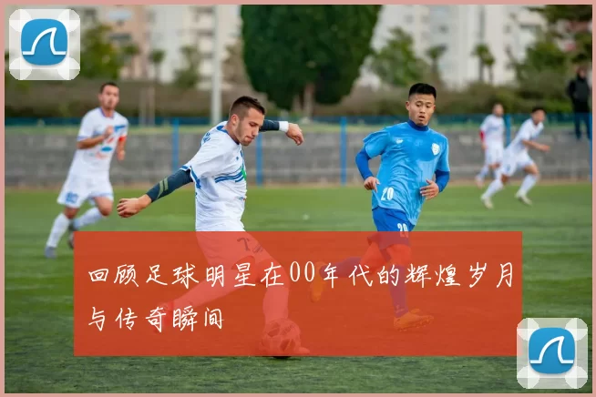 回顾足球明星在00年代的辉煌岁月与传奇瞬间