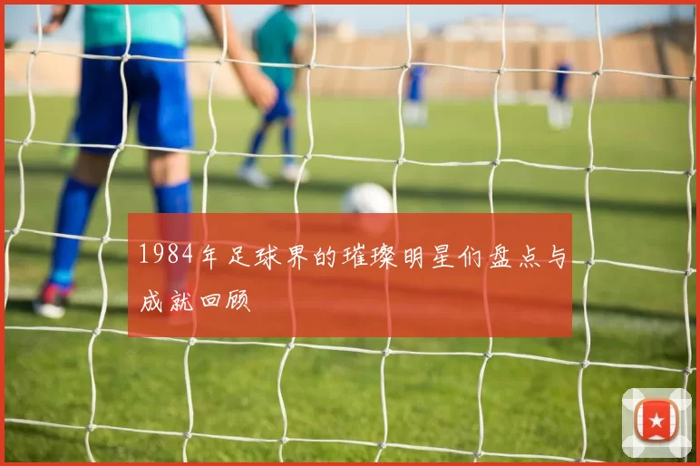1984年足球界的璀璨明星们盘点与成就回顾