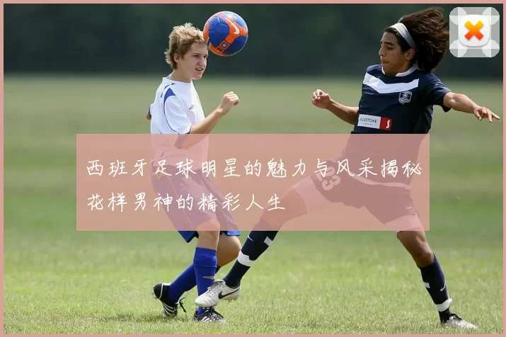 西班牙足球明星的魅力与风采揭秘花样男神的精彩人生