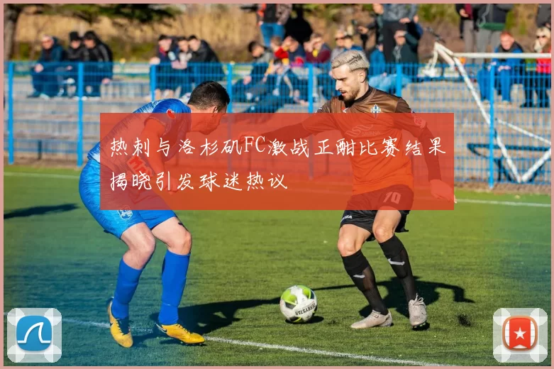 热刺与洛杉矶FC激战正酣比赛结果揭晓引发球迷热议