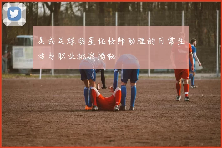 美式足球明星化妆师助理的日常生活与职业挑战揭秘