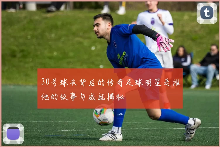 30号球衣背后的传奇足球明星是谁他的故事与成就揭秘