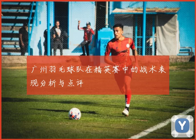 广州羽毛球队在精英赛中的战术表现分析与点评