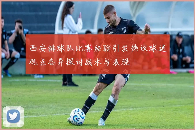 西安排球队比赛经验引发热议球迷观点各异探讨战术与表现