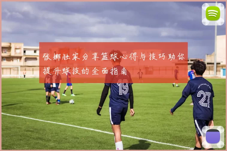 张娜独家分享篮球心得与技巧助你提升球技的全面指南