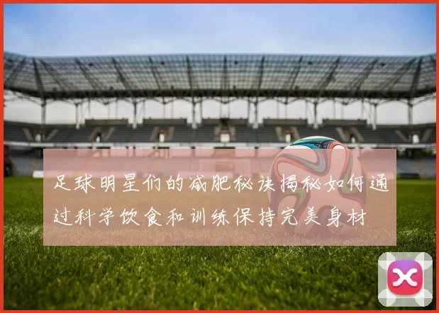 足球明星们的减肥秘诀揭秘如何通过科学饮食和训练保持完美身材