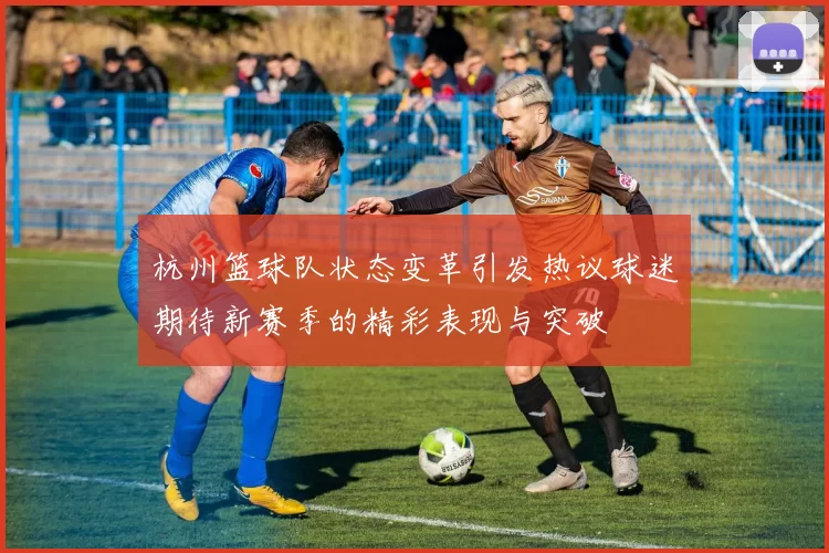 杭州篮球队状态变革引发热议球迷期待新赛季的精彩表现与突破