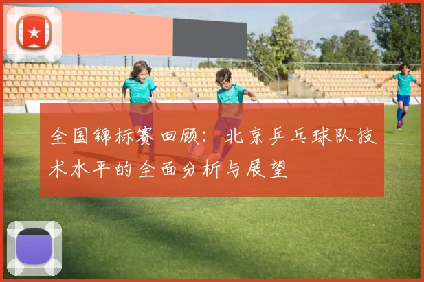 全国锦标赛回顾：北京乒乓球队技术水平的全面分析与展望