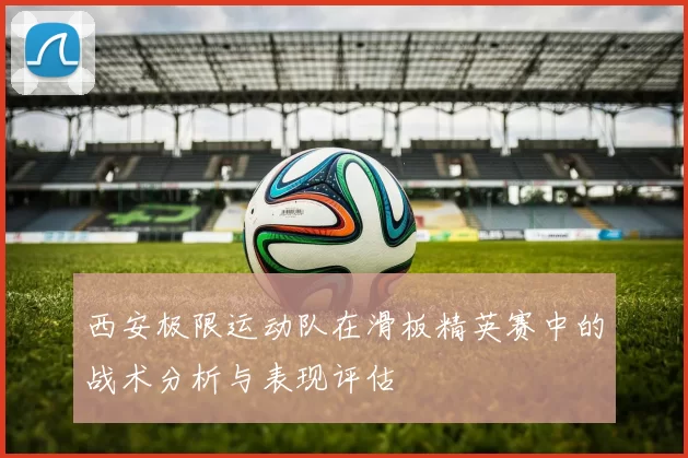 西安极限运动队在滑板精英赛中的战术分析与表现评估