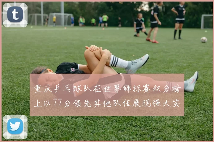 重庆乒乓球队在世界锦标赛积分榜上以77分领先其他队伍展现强大实力