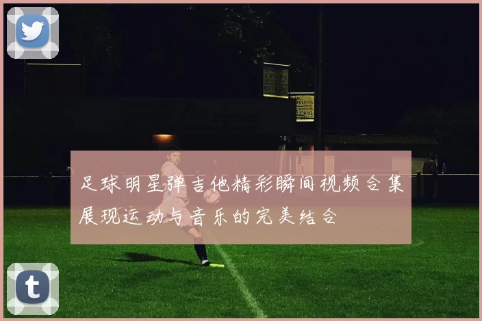 足球明星弹吉他精彩瞬间视频合集展现运动与音乐的完美结合