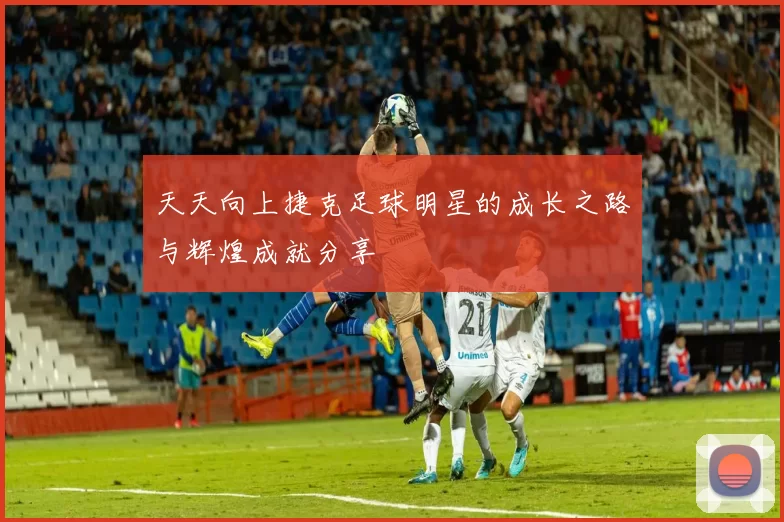 天天向上捷克足球明星的成长之路与辉煌成就分享