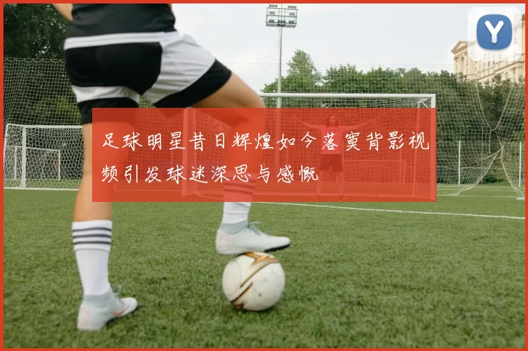足球明星昔日辉煌如今落寞背影视频引发球迷深思与感慨