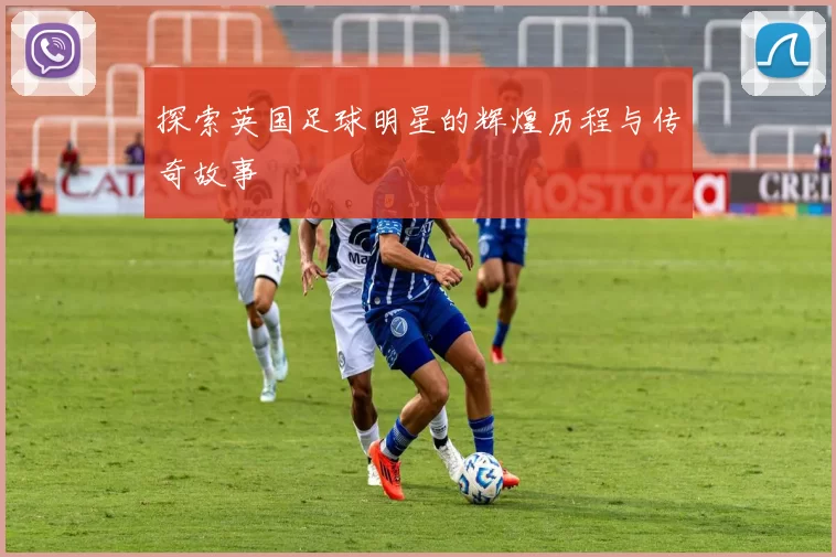 探索英国足球明星的辉煌历程与传奇故事