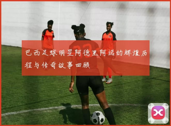 巴西足球明星阿德里阿诺的辉煌历程与传奇故事回顾