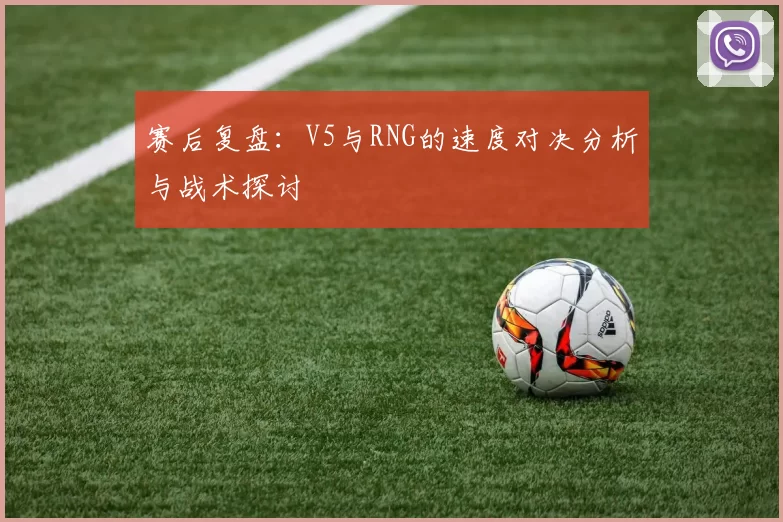 赛后复盘：V5与RNG的速度对决分析与战术探讨