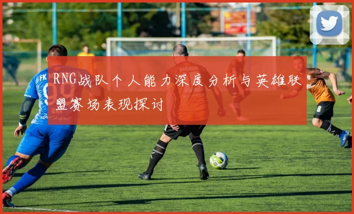 RNG战队个人能力深度分析与英雄联盟赛场表现探讨