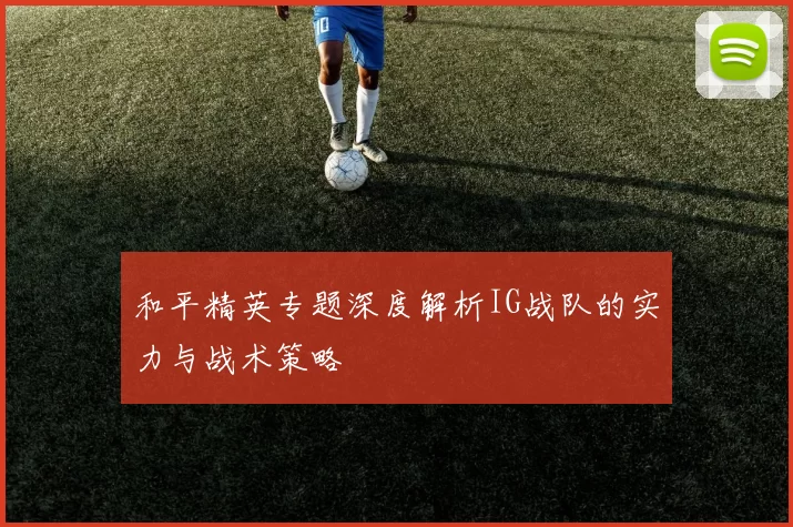 和平精英专题深度解析IG战队的实力与战术策略