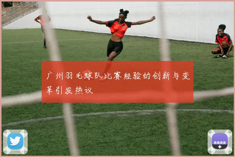 广州羽毛球队比赛经验的创新与变革引发热议