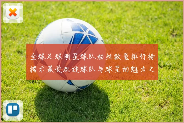 全球足球明星球队粉丝数量排行榜揭示最受欢迎球队与球星的魅力之争