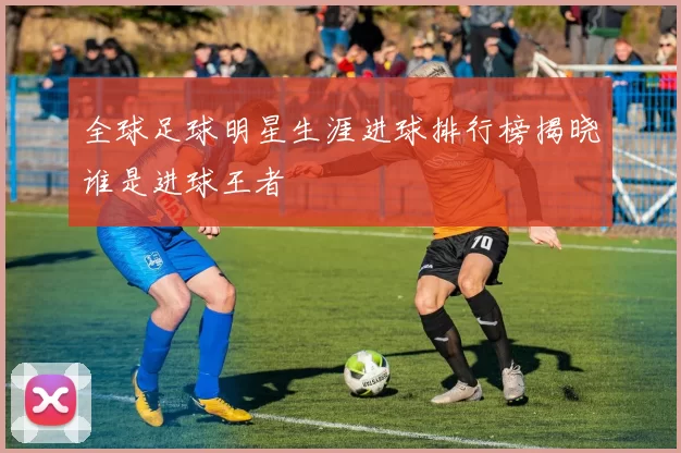 全球足球明星生涯进球排行榜揭晓谁是进球王者