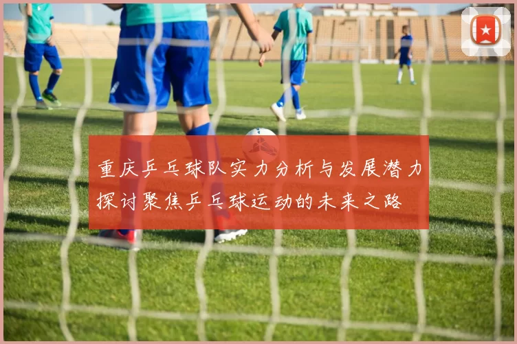 重庆乒乓球队实力分析与发展潜力探讨聚焦乒乓球运动的未来之路