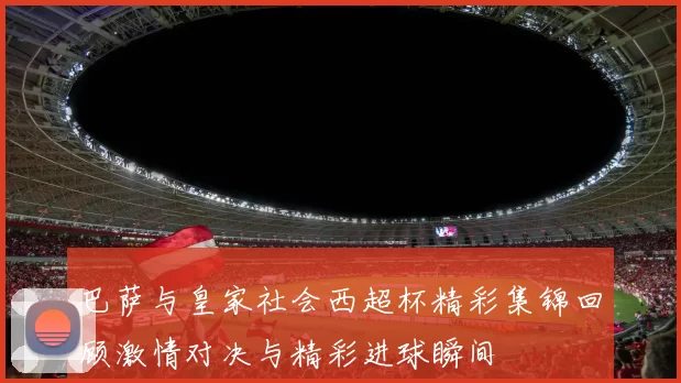 巴萨与皇家社会西超杯精彩集锦回顾激情对决与精彩进球瞬间