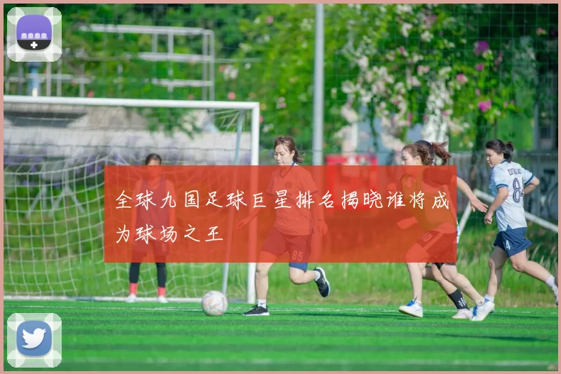 全球九国足球巨星排名揭晓谁将成为球场之王