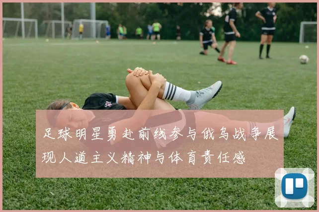 足球明星勇赴前线参与俄乌战争展现人道主义精神与体育责任感