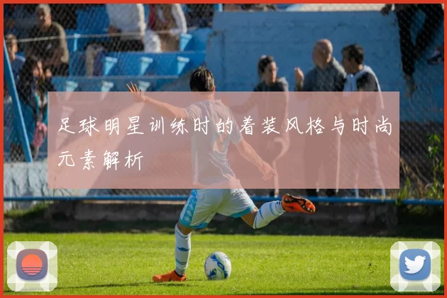 足球明星训练时的着装风格与时尚元素解析