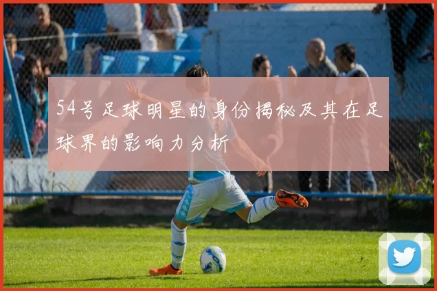 54号足球明星的身份揭秘及其在足球界的影响力分析